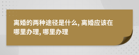 离婚的两种途径是什么, 离婚应该在哪里办理, 哪里办理