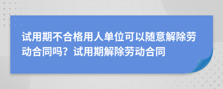 试用期不合格用人单位可以随意解除劳动合同吗？试用期解除劳动合同