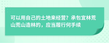 可以用自己的土地来经营？承包宜林荒山荒山造林的，应当履行何手续