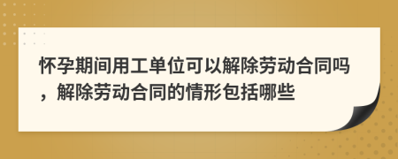 怀孕期间用工单位可以解除劳动合同吗，解除劳动合同的情形包括哪些