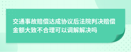 交通事故赔偿达成协议后法院判决赔偿金额大致不合理可以调解解决吗