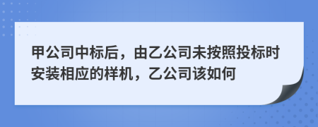 甲公司中标后，由乙公司未按照投标时安装相应的样机，乙公司该如何