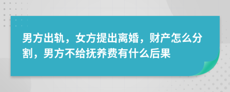 男方出轨，女方提出离婚，财产怎么分割，男方不给抚养费有什么后果