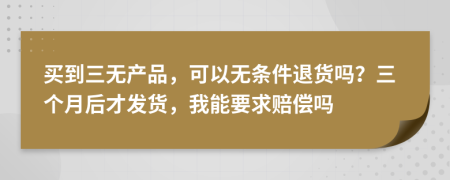 买到三无产品，可以无条件退货吗？三个月后才发货，我能要求赔偿吗