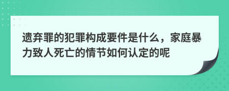 遗弃罪的犯罪构成要件是什么，家庭暴力致人死亡的情节如何认定的呢