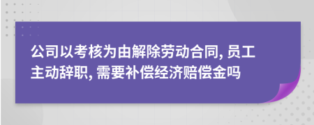 公司以考核为由解除劳动合同, 员工主动辞职, 需要补偿经济赔偿金吗