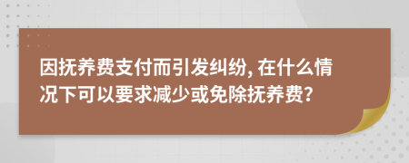 因抚养费支付而引发纠纷, 在什么情况下可以要求减少或免除抚养费？