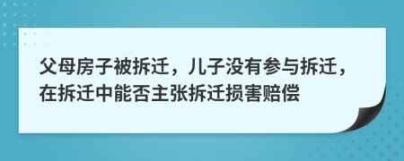 父母房子被拆迁，儿子没有参与拆迁，在拆迁中能否主张拆迁损害赔偿