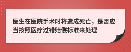 医生在医院手术时将造成死亡，是否应当按照医疗过错赔偿标准来处理