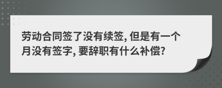 劳动合同签了没有续签, 但是有一个月没有签字, 要辞职有什么补偿?