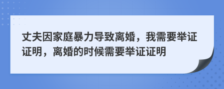 丈夫因家庭暴力导致离婚，我需要举证证明，离婚的时候需要举证证明