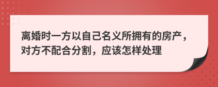 离婚时一方以自己名义所拥有的房产，对方不配合分割，应该怎样处理