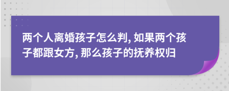 两个人离婚孩子怎么判, 如果两个孩子都跟女方, 那么孩子的抚养权归