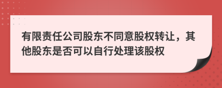 有限责任公司股东不同意股权转让，其他股东是否可以自行处理该股权