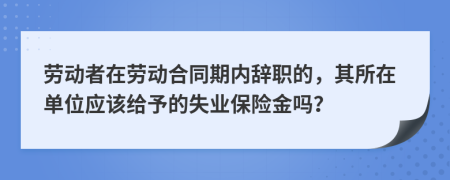 劳动者在劳动合同期内辞职的，其所在单位应该给予的失业保险金吗？