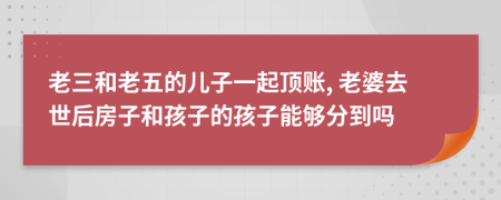 老三和老五的儿子一起顶账, 老婆去世后房子和孩子的孩子能够分到吗