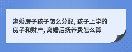 离婚房子孩子怎么分配, 孩子上学的房子和财产, 离婚后抚养费怎么算