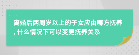 离婚后两周岁以上的子女应由哪方抚养, 什么情况下可以变更抚养关系