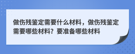 做伤残鉴定需要什么材料，做伤残鉴定需要哪些材料？要准备哪些材料