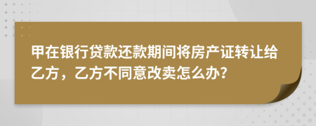甲在银行贷款还款期间将房产证转让给乙方，乙方不同意改卖怎么办？