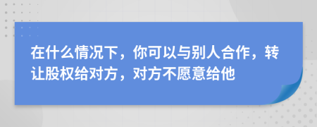 在什么情况下，你可以与别人合作，转让股权给对方，对方不愿意给他