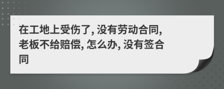 在工地上受伤了, 没有劳动合同, 老板不给赔偿, 怎么办, 没有签合同