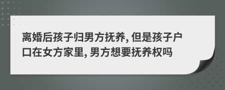 离婚后孩子归男方抚养, 但是孩子户口在女方家里, 男方想要抚养权吗