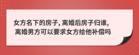 女方名下的房子, 离婚后房子归谁, 离婚男方可以要求女方给他补偿吗