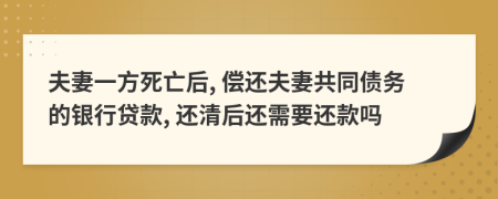 夫妻一方死亡后, 偿还夫妻共同债务的银行贷款, 还清后还需要还款吗