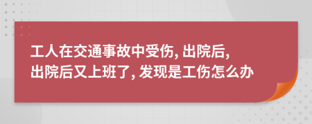 工人在交通事故中受伤, 出院后, 出院后又上班了, 发现是工伤怎么办