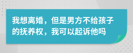 我想离婚，但是男方不给孩子的抚养权，我可以起诉他吗