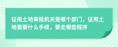 征用土地审批机关是哪个部门，征用土地需要什么手续，要走哪些程序