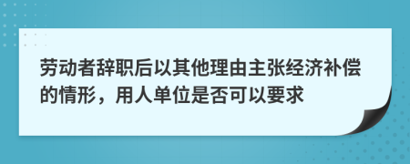 劳动者辞职后以其他理由主张经济补偿的情形，用人单位是否可以要求