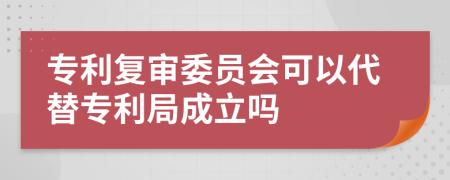 专利复审委员会可以代替专利局成立吗