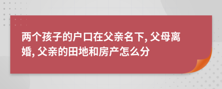 两个孩子的户口在父亲名下, 父母离婚, 父亲的田地和房产怎么分