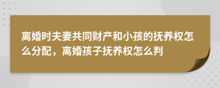 离婚时夫妻共同财产和小孩的抚养权怎么分配，离婚孩子抚养权怎么判