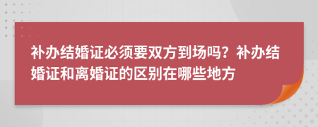 补办结婚证必须要双方到场吗？补办结婚证和离婚证的区别在哪些地方