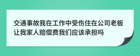 交通事故我在工作中受伤住在公司老板让我家人赔偿费我们应该承担吗