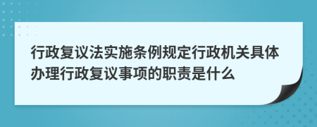 行政复议法实施条例规定行政机关具体办理行政复议事项的职责是什么