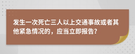 发生一次死亡三人以上交通事故或者其他紧急情况的，应当立即报告？