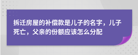 拆迁房屋的补偿款是儿子的名字，儿子死亡，父亲的份额应该怎么分配