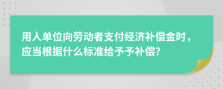 用人单位向劳动者支付经济补偿金时，应当根据什么标准给予予补偿？