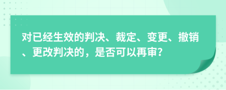 对已经生效的判决、裁定、变更、撤销、更改判决的，是否可以再审？
