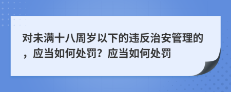 对未满十八周岁以下的违反治安管理的，应当如何处罚？应当如何处罚