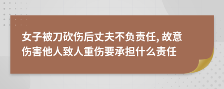 女子被刀砍伤后丈夫不负责任, 故意伤害他人致人重伤要承担什么责任