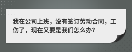 我在公司上班，没有签订劳动合同，工伤了，现在又要是我们怎么办？