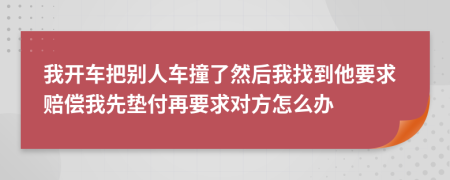 我开车把别人车撞了然后我找到他要求赔偿我先垫付再要求对方怎么办