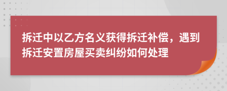 拆迁中以乙方名义获得拆迁补偿，遇到拆迁安置房屋买卖纠纷如何处理