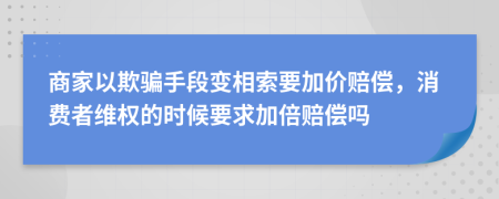 商家以欺骗手段变相索要加价赔偿，消费者维权的时候要求加倍赔偿吗