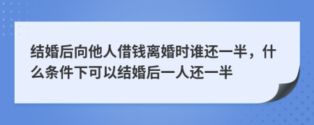 结婚后向他人借钱离婚时谁还一半，什么条件下可以结婚后一人还一半